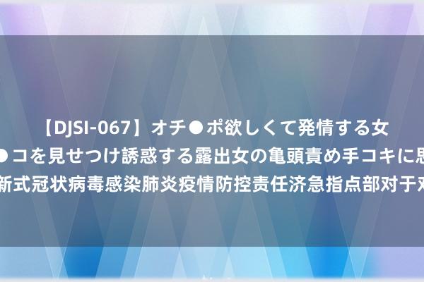 【DJSI-067】オチ●ポ欲しくて発情する女たち ところ構わずオマ●コを見せつけ誘惑する露出女の亀頭責め手コキに思わずドピュ！！ 福州市新式冠状病毒感染肺炎疫情防控责任济急指点部对于对风险区域入（返）榕东谈主员健康责罚的晓谕（第507期）