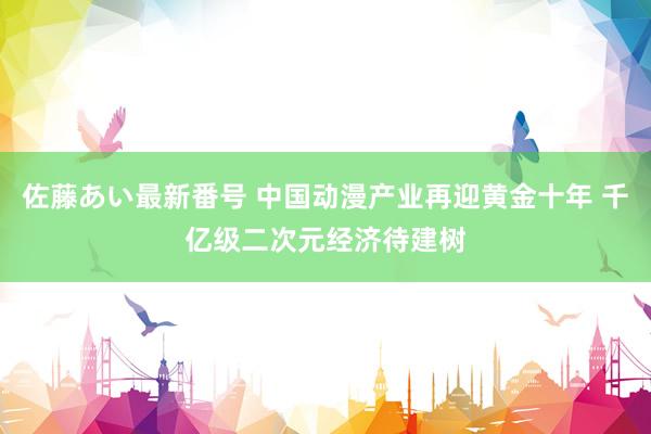 佐藤あい最新番号 中国动漫产业再迎黄金十年 千亿级二次元经济待建树