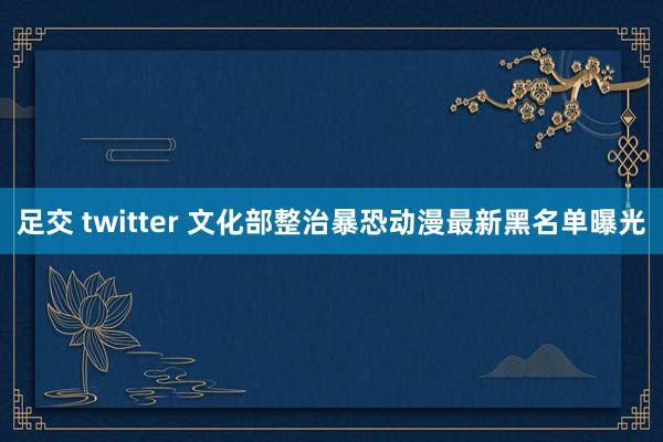 足交 twitter 文化部整治暴恐动漫最新黑名单曝光