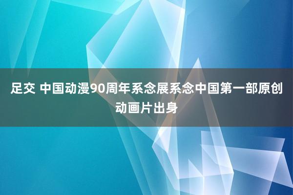 足交 中国动漫90周年系念展系念中国第一部原创动画片出身