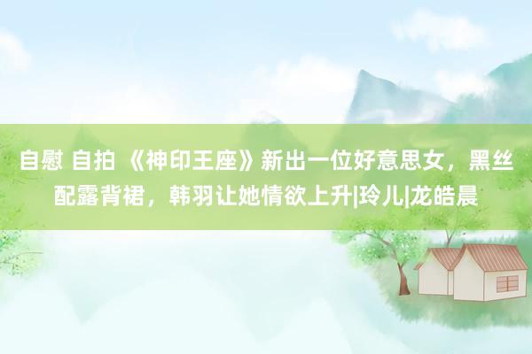 自慰 自拍 《神印王座》新出一位好意思女，黑丝配露背裙，韩羽让她情欲上升|玲儿|龙皓晨