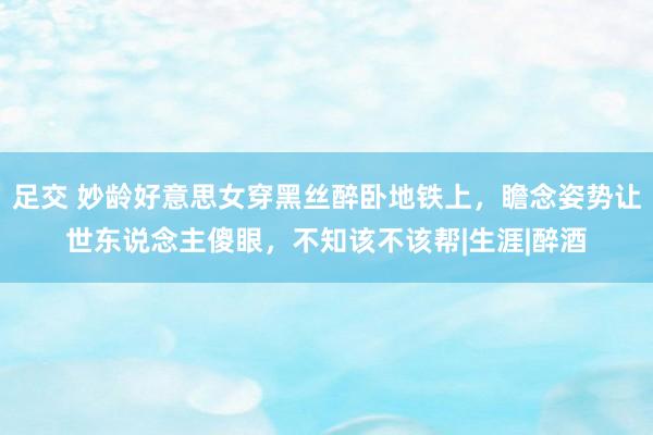 足交 妙龄好意思女穿黑丝醉卧地铁上，瞻念姿势让世东说念主傻眼，不知该不该帮|生涯|醉酒