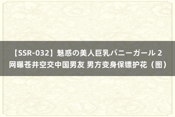 【SSR-032】魅惑の美人巨乳バニーガール 2 网曝苍井空交中国男友 男方变身保镖护花（图）