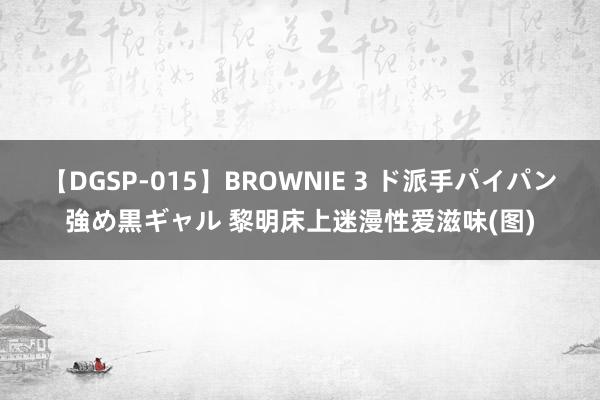 【DGSP-015】BROWNIE 3 ド派手パイパン強め黒ギャル 黎明床上迷漫性爱滋味(图)
