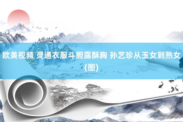 欧美视频 灵通衣服斗胆露酥胸 孙艺珍从玉女到熟女(图)