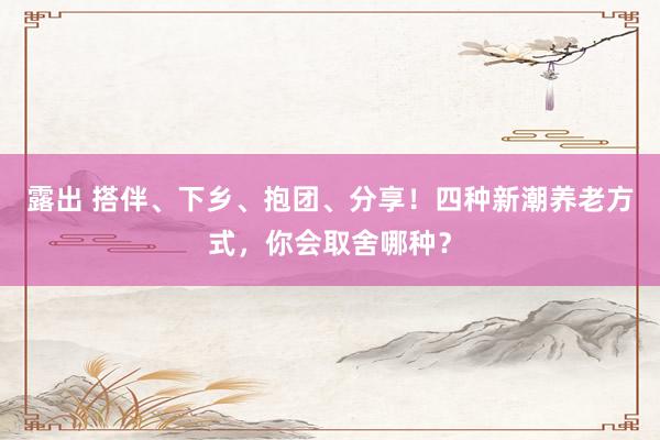 露出 搭伴、下乡、抱团、分享！四种新潮养老方式，你会取舍哪种？