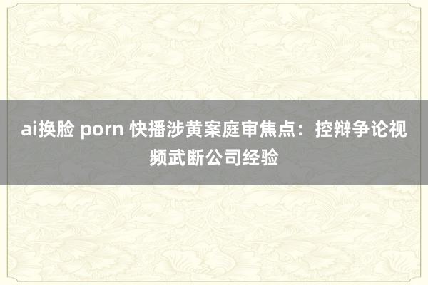 ai换脸 porn 快播涉黄案庭审焦点：控辩争论视频武断公司经验