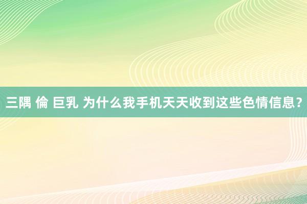 三隅 倫 巨乳 为什么我手机天天收到这些色情信息？