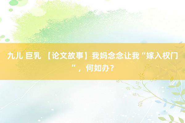九儿 巨乳 【论文故事】我妈念念让我“嫁入权门”，何如办？