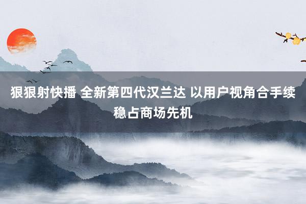 狠狠射快播 全新第四代汉兰达 以用户视角合手续稳占商场先机