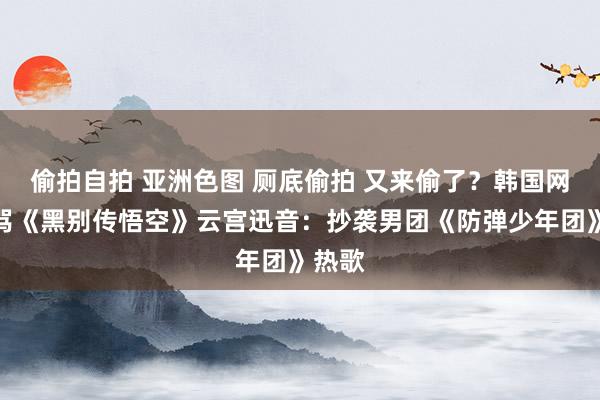 偷拍自拍 亚洲色图 厕底偷拍 又来偷了？韩国网友臭骂《黑别传悟空》云宫迅音：抄袭男团《防弹少年团》热歌