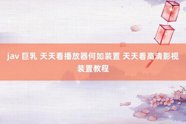 jav 巨乳 天天看播放器何如装置 天天看高清影视装置教程