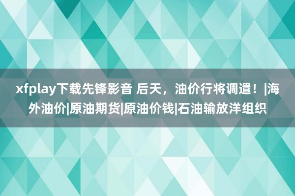 xfplay下载先锋影音 后天，油价行将调遣！|海外油价|原油期货|原油价钱|石油输放洋组织