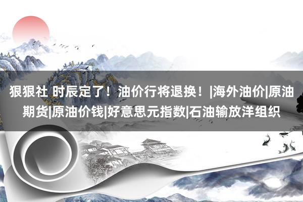 狠狠社 时辰定了！油价行将退换！|海外油价|原油期货|原油价钱|好意思元指数|石油输放洋组织