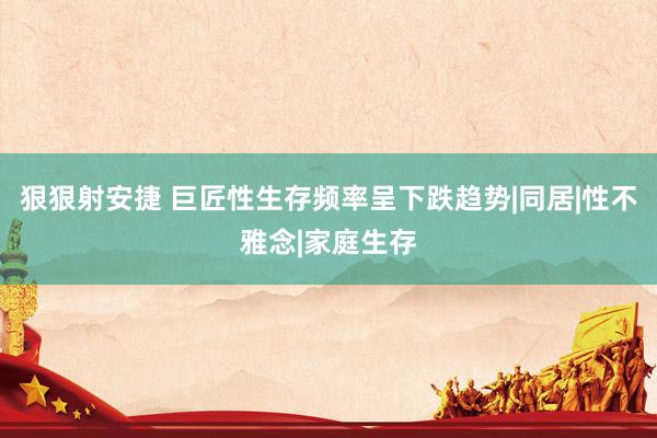 狠狠射安捷 巨匠性生存频率呈下跌趋势|同居|性不雅念|家庭生存