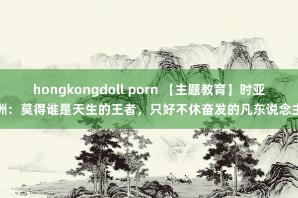 hongkongdoll porn 【主题教育】时亚洲：莫得谁是天生的王者，只好不休奋发的凡东说念主