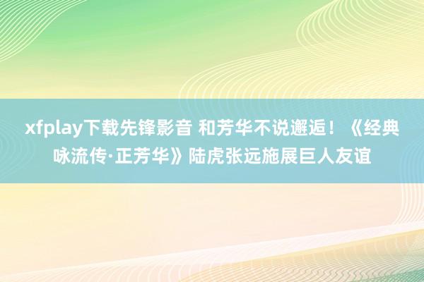 xfplay下载先锋影音 和芳华不说邂逅！《经典咏流传·正芳华》陆虎张远施展巨人友谊