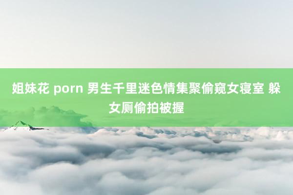 姐妹花 porn 男生千里迷色情集聚偷窥女寝室 躲女厕偷拍被握