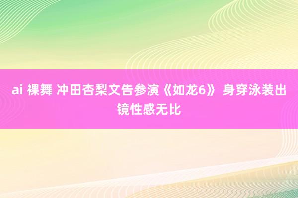 ai 裸舞 冲田杏梨文告参演《如龙6》 身穿泳装出镜性感无比