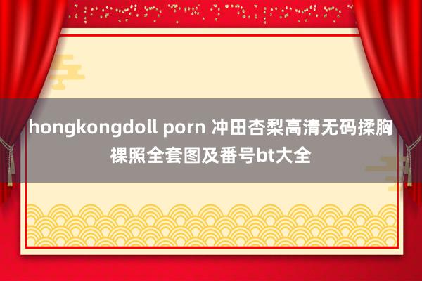 hongkongdoll porn 冲田杏梨高清无码揉胸裸照全套图及番号bt大全