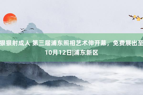 狠狠射成人 第三届浦东照相艺术伸开幕，免费展出至10月12日|浦东新区