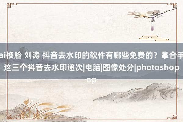 ai换脸 刘涛 抖音去水印的软件有哪些免费的？掌合手这三个抖音去水印递次|电脑|图像处分|photoshop