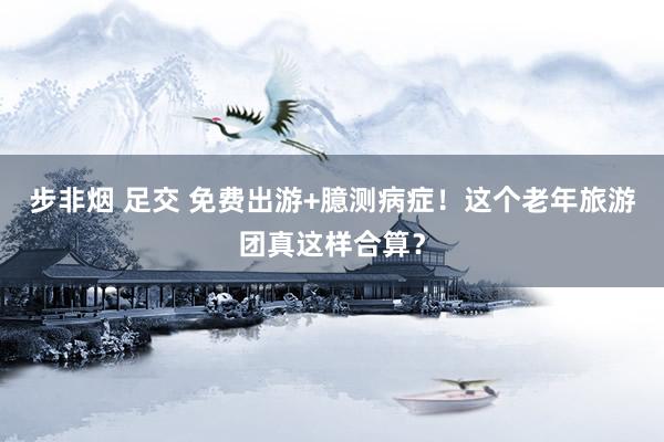 步非烟 足交 免费出游+臆测病症！这个老年旅游团真这样合算？