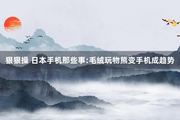 狠狠操 日本手机那些事:毛绒玩物熊变手机成趋势