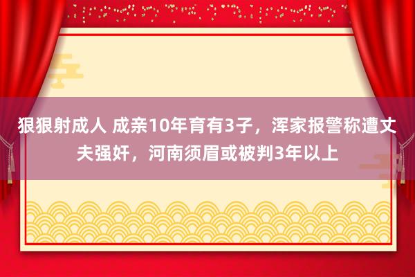狠狠射成人 成亲10年育有3子，浑家报警称遭丈夫强奸，河南须眉或被判3年以上