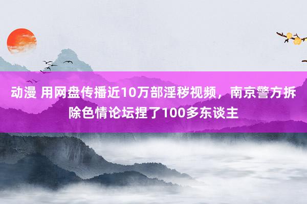 动漫 用网盘传播近10万部淫秽视频，南京警方拆除色情论坛捏了100多东谈主