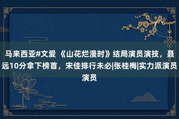 马来西亚#文爱 《山花烂漫时》结局演员演技，聂远10分拿下榜首，宋佳排行未必|张桂梅|实力派演员
