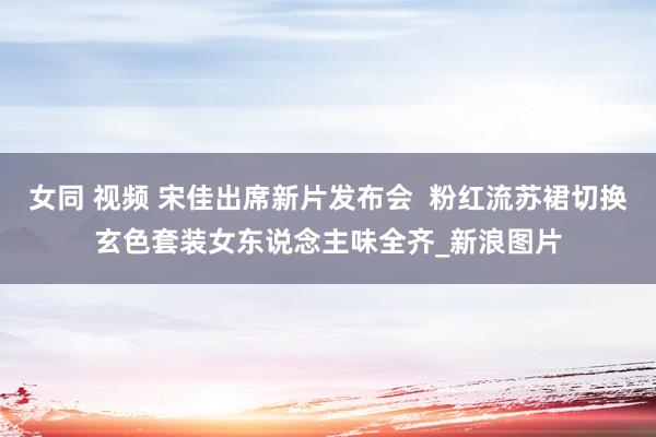 女同 视频 宋佳出席新片发布会  粉红流苏裙切换玄色套装女东说念主味全齐_新浪图片