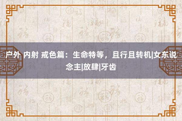 户外 内射 戒色篇：生命特等，且行且转机|女东说念主|放肆|牙齿