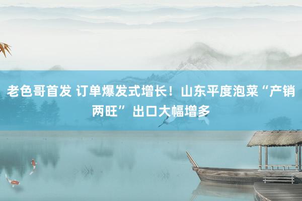 老色哥首发 订单爆发式增长！山东平度泡菜“产销两旺” 出口大幅增多