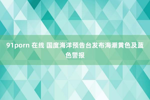 91porn 在线 国度海洋预告台发布海潮黄色及蓝色警报