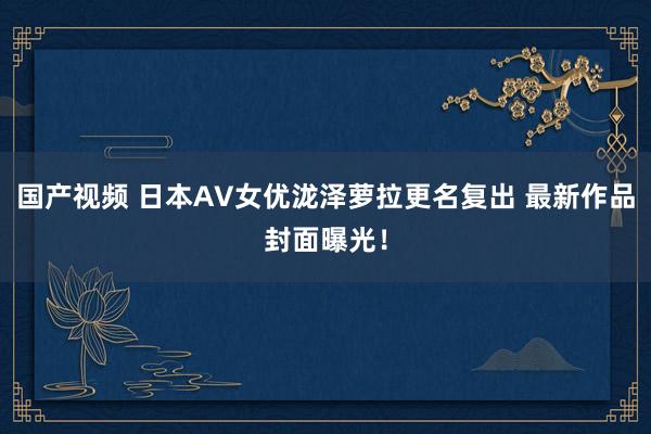 国产视频 日本AV女优泷泽萝拉更名复出 最新作品封面曝光!