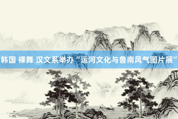 韩国 裸舞 汉文系举办“运河文化与鲁南风气图片展”