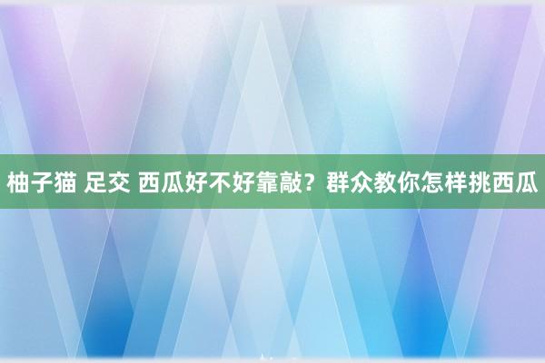 柚子猫 足交 西瓜好不好靠敲？群众教你怎样挑西瓜