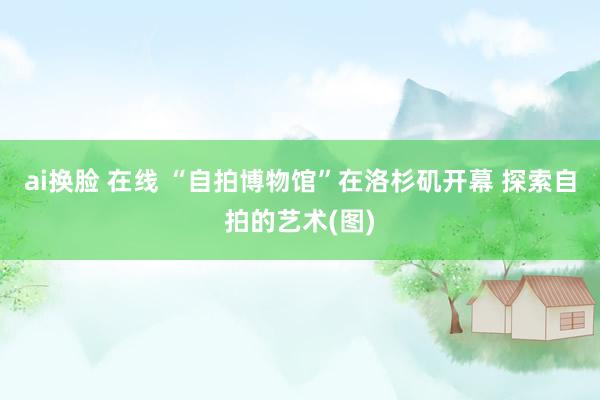 ai换脸 在线 “自拍博物馆”在洛杉矶开幕 探索自拍的艺术(图)