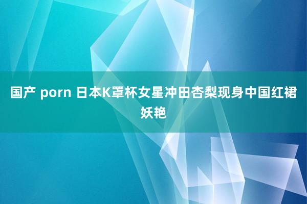 国产 porn 日本K罩杯女星冲田杏梨现身中国红裙妖艳