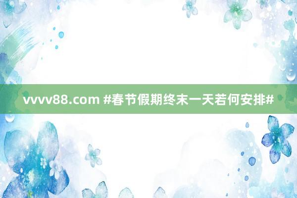 vvvv88.com #春节假期终末一天若何安排#