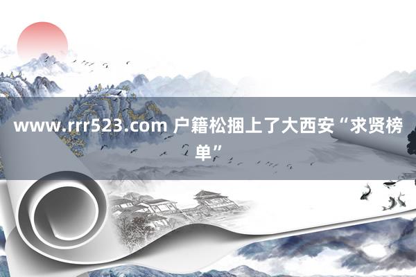 www.rrr523.com 户籍松捆上了大西安“求贤榜单”
