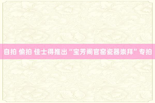 自拍 偷拍 佳士得推出“宝芳阁官窑瓷器崇拜”专拍