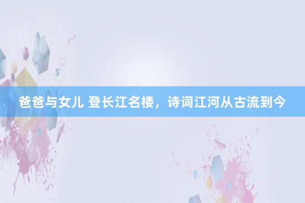 爸爸与女儿 登长江名楼，诗词江河从古流到今
