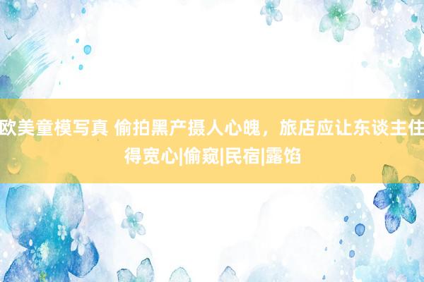 欧美童模写真 偷拍黑产摄人心魄，旅店应让东谈主住得宽心|偷窥|民宿|露馅