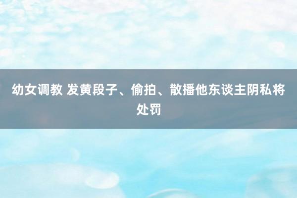 幼女调教 发黄段子、偷拍、散播他东谈主阴私将处罚