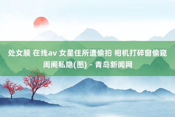 处女膜 在线av 女星住所遭偷拍 相机打碎窗偷窥闺阁私隐(图)－青岛新闻网
