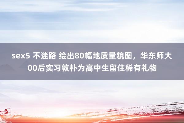 sex5 不迷路 绘出80幅地质量貌图，华东师大00后实习敦朴为高中生留住稀有礼物