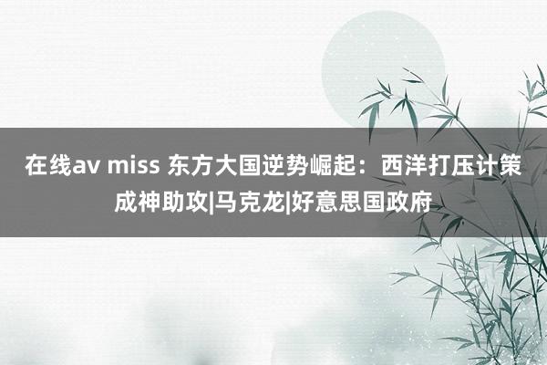 在线av miss 东方大国逆势崛起：西洋打压计策成神助攻|马克龙|好意思国政府