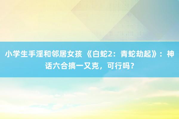 小学生手淫和邻居女孩 《白蛇2：青蛇劫起》：神话六合搞一又克，可行吗？